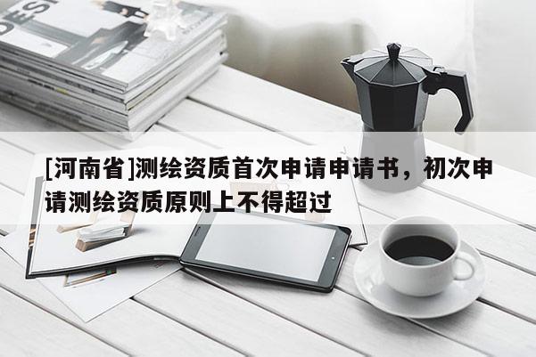 [河南省]測繪資質(zhì)首次申請申請書，初次申請測繪資質(zhì)原則上不得超過
