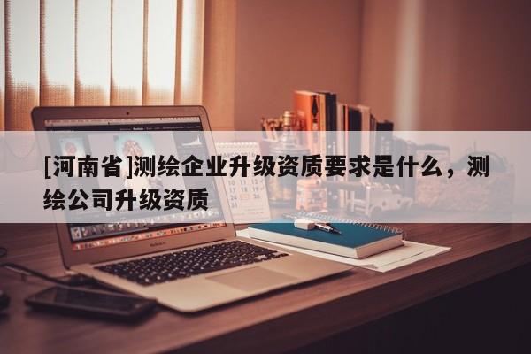 [河南省]測繪企業(yè)升級資質(zhì)要求是什么，測繪公司升級資質(zhì)