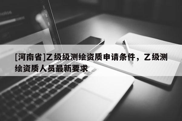 [河南省]乙級級測繪資質(zhì)申請條件，乙級測繪資質(zhì)人員最新要求