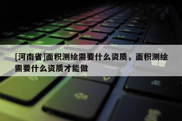 [河南省]面積測繪需要什么資質(zhì)，面積測繪需要什么資質(zhì)才能做