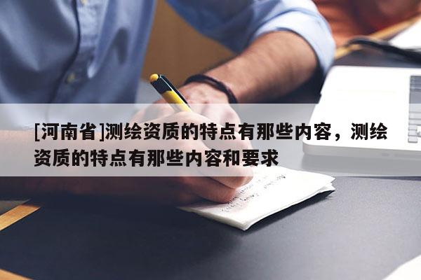 [河南省]測繪資質(zhì)的特點有那些內(nèi)容，測繪資質(zhì)的特點有那些內(nèi)容和要求