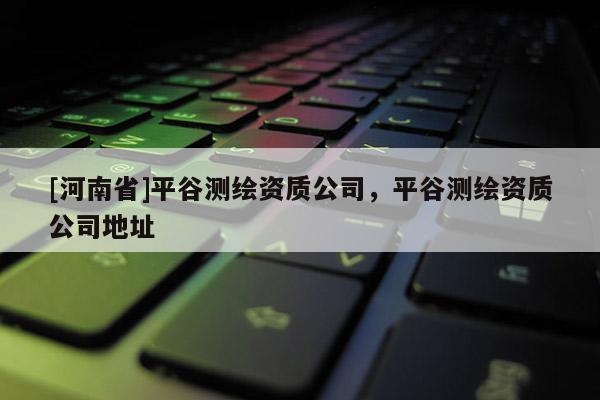 [河南省]平谷測繪資質(zhì)公司，平谷測繪資質(zhì)公司地址