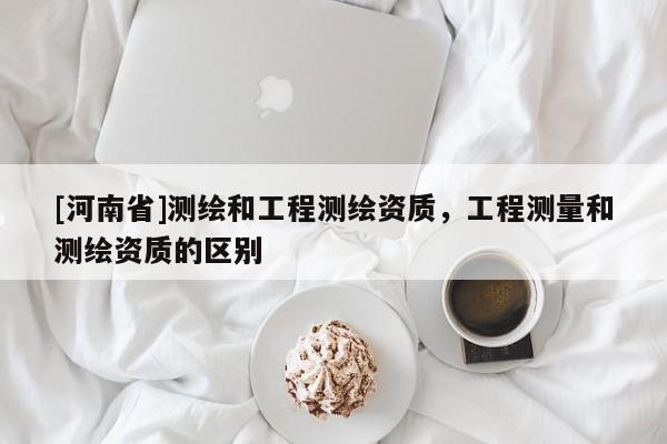 [河南省]測繪和工程測繪資質(zhì)，工程測量和測繪資質(zhì)的區(qū)別