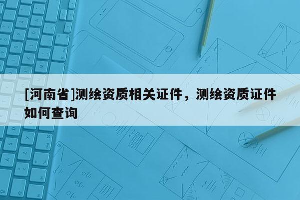 [河南省]測繪資質(zhì)相關(guān)證件，測繪資質(zhì)證件如何查詢