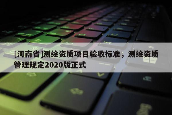 [河南省]測繪資質(zhì)項(xiàng)目驗(yàn)收標(biāo)準(zhǔn)，測繪資質(zhì)管理規(guī)定2020版正式