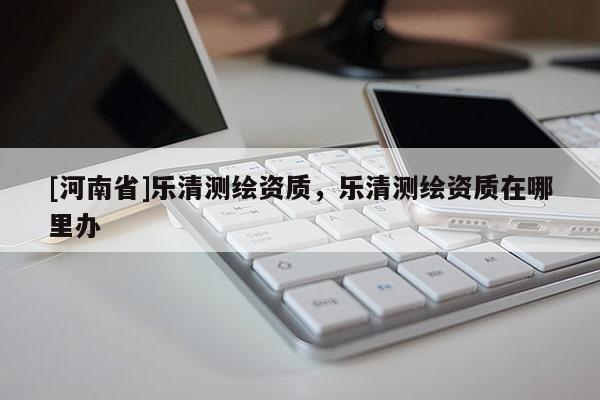 [河南省]樂清測(cè)繪資質(zhì)，樂清測(cè)繪資質(zhì)在哪里辦