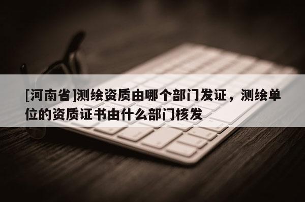 [河南省]測(cè)繪資質(zhì)由哪個(gè)部門發(fā)證，測(cè)繪單位的資質(zhì)證書由什么部門核發(fā)