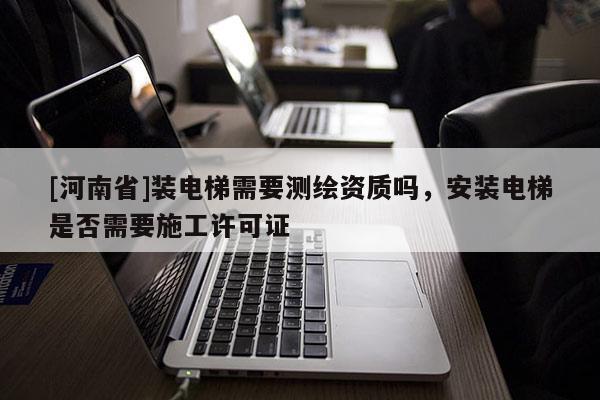 [河南省]裝電梯需要測(cè)繪資質(zhì)嗎，安裝電梯是否需要施工許可證