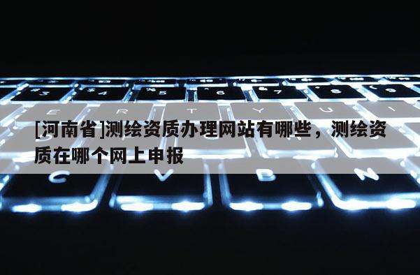 [河南省]測(cè)繪資質(zhì)辦理網(wǎng)站有哪些，測(cè)繪資質(zhì)在哪個(gè)網(wǎng)上申報(bào)
