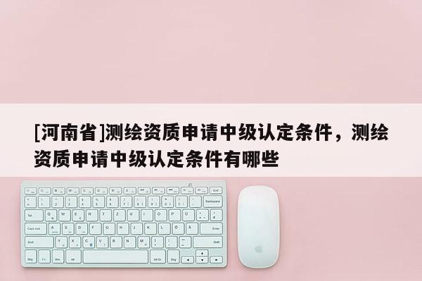[河南省]測繪資質申請中級認定條件，測繪資質申請中級認定條件有哪些