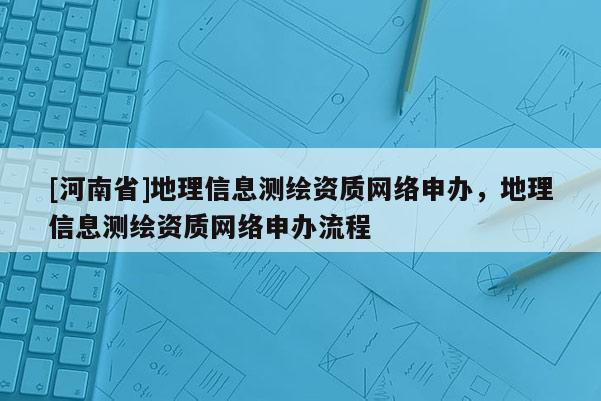 [河南省]地理信息測繪資質(zhì)網(wǎng)絡(luò)申辦，地理信息測繪資質(zhì)網(wǎng)絡(luò)申辦流程