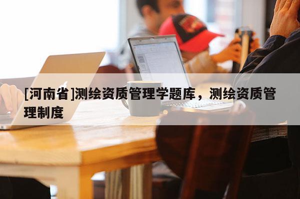 [河南省]測(cè)繪資質(zhì)管理學(xué)題庫(kù)，測(cè)繪資質(zhì)管理制度