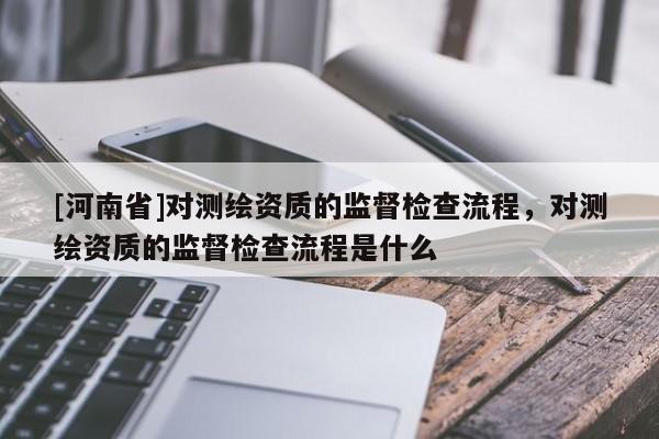 [河南省]對測繪資質(zhì)的監(jiān)督檢查流程，對測繪資質(zhì)的監(jiān)督檢查流程是什么