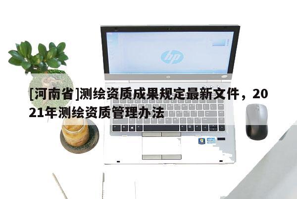 [河南省]測繪資質(zhì)成果規(guī)定最新文件，2021年測繪資質(zhì)管理辦法