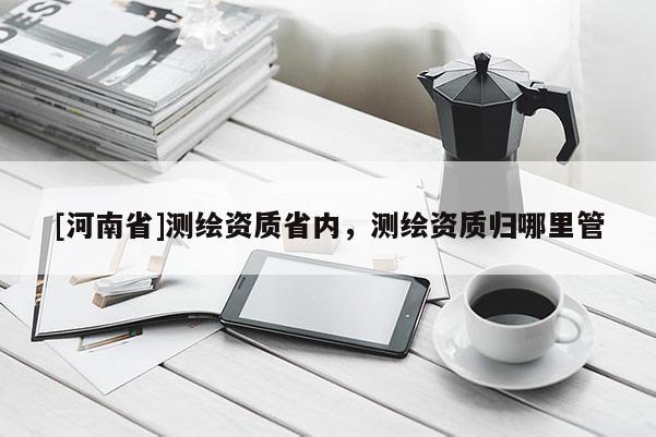 [河南省]測(cè)繪資質(zhì)省內(nèi)，測(cè)繪資質(zhì)歸哪里管