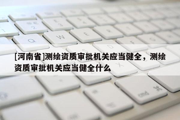 [河南省]測繪資質(zhì)審批機(jī)關(guān)應(yīng)當(dāng)健全，測繪資質(zhì)審批機(jī)關(guān)應(yīng)當(dāng)健全什么