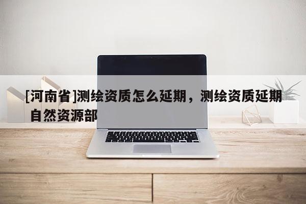 [河南省]測繪資質(zhì)怎么延期，測繪資質(zhì)延期 自然資源部