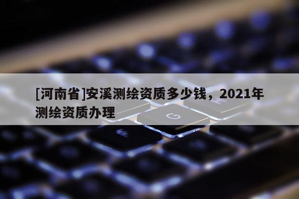[河南省]安溪測繪資質(zhì)多少錢，2021年測繪資質(zhì)辦理