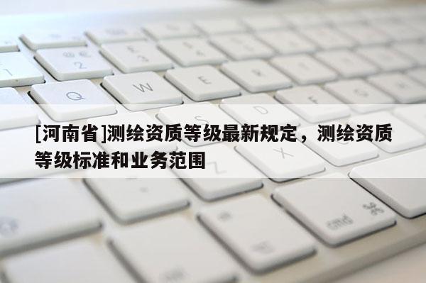 [河南省]測繪資質(zhì)等級最新規(guī)定，測繪資質(zhì)等級標(biāo)準(zhǔn)和業(yè)務(wù)范圍