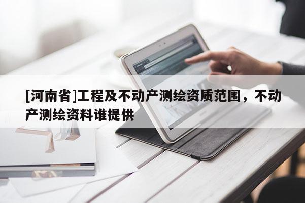 [河南省]工程及不動(dòng)產(chǎn)測(cè)繪資質(zhì)范圍，不動(dòng)產(chǎn)測(cè)繪資料誰(shuí)提供