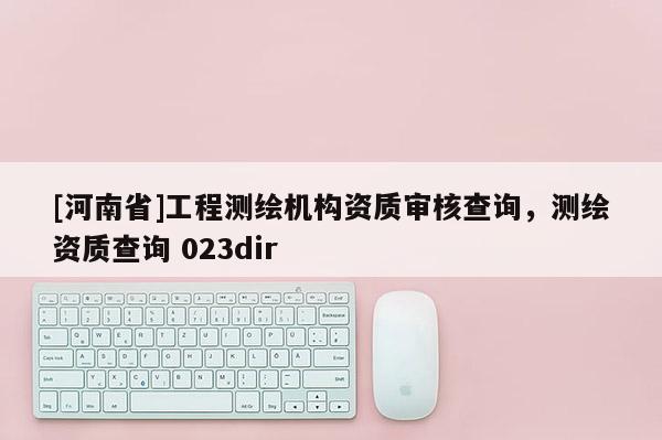 [河南省]工程測(cè)繪機(jī)構(gòu)資質(zhì)審核查詢，測(cè)繪資質(zhì)查詢 023dir