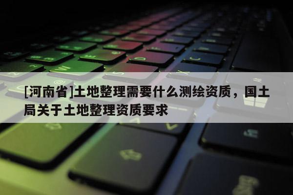 [河南省]土地整理需要什么測(cè)繪資質(zhì)，國(guó)土局關(guān)于土地整理資質(zhì)要求