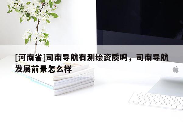 [河南省]司南導(dǎo)航有測繪資質(zhì)嗎，司南導(dǎo)航發(fā)展前景怎么樣