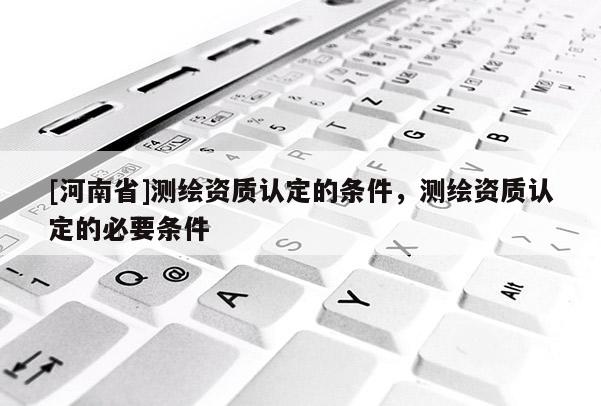 [河南省]測(cè)繪資質(zhì)認(rèn)定的條件，測(cè)繪資質(zhì)認(rèn)定的必要條件
