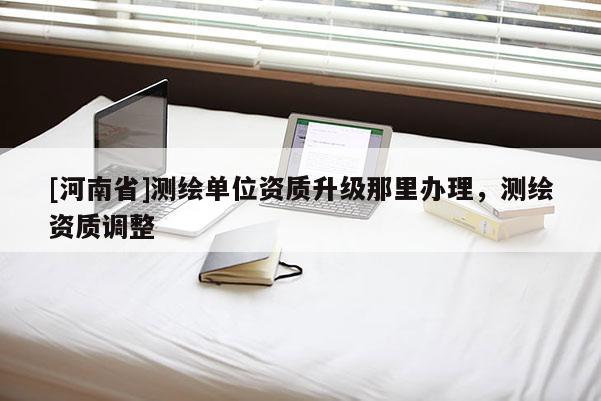[河南省]測(cè)繪單位資質(zhì)升級(jí)那里辦理，測(cè)繪資質(zhì)調(diào)整