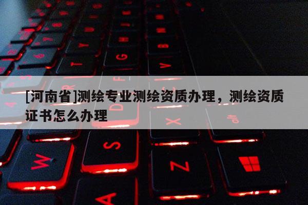 [河南省]測繪專業(yè)測繪資質辦理，測繪資質證書怎么辦理