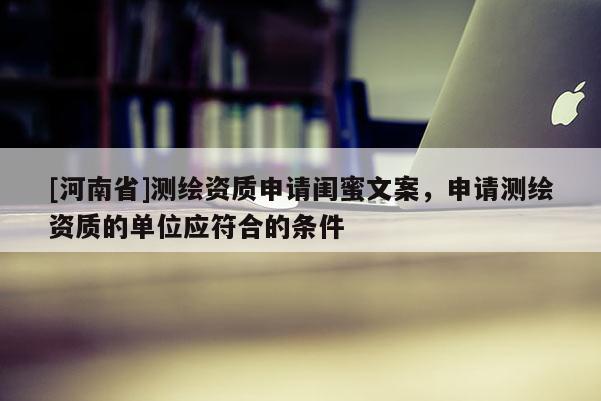 [河南省]測(cè)繪資質(zhì)申請(qǐng)閨蜜文案，申請(qǐng)測(cè)繪資質(zhì)的單位應(yīng)符合的條件