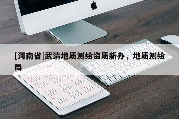 [河南省]武清地質(zhì)測(cè)繪資質(zhì)新辦，地質(zhì)測(cè)繪局