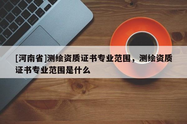 [河南省]測(cè)繪資質(zhì)證書專業(yè)范圍，測(cè)繪資質(zhì)證書專業(yè)范圍是什么