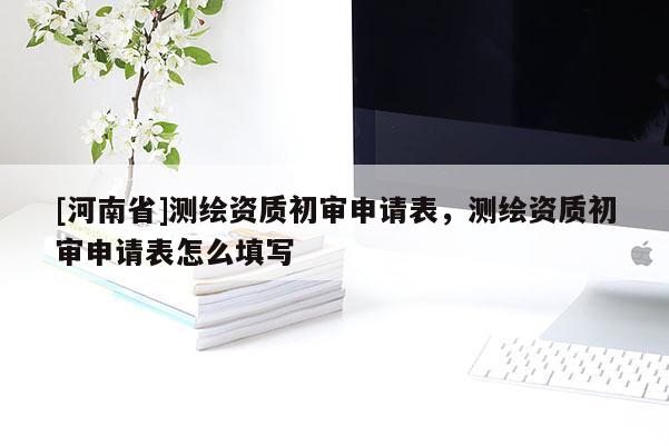 [河南省]測(cè)繪資質(zhì)初審申請(qǐng)表，測(cè)繪資質(zhì)初審申請(qǐng)表怎么填寫