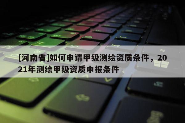 [河南省]如何申請(qǐng)甲級(jí)測(cè)繪資質(zhì)條件，2021年測(cè)繪甲級(jí)資質(zhì)申報(bào)條件