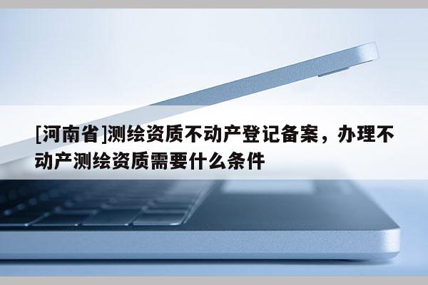 [河南省]測繪資質不動產(chǎn)登記備案，辦理不動產(chǎn)測繪資質需要什么條件