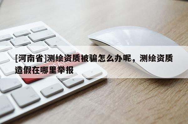 [河南省]測繪資質(zhì)被騙怎么辦呢，測繪資質(zhì)造假在哪里舉報