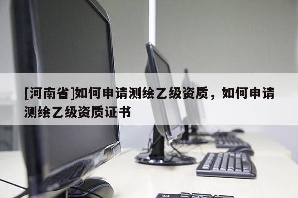[河南省]如何申請(qǐng)測(cè)繪乙級(jí)資質(zhì)，如何申請(qǐng)測(cè)繪乙級(jí)資質(zhì)證書(shū)