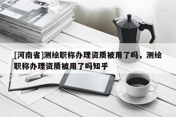 [河南省]測(cè)繪職稱辦理資質(zhì)被用了嗎，測(cè)繪職稱辦理資質(zhì)被用了嗎知乎