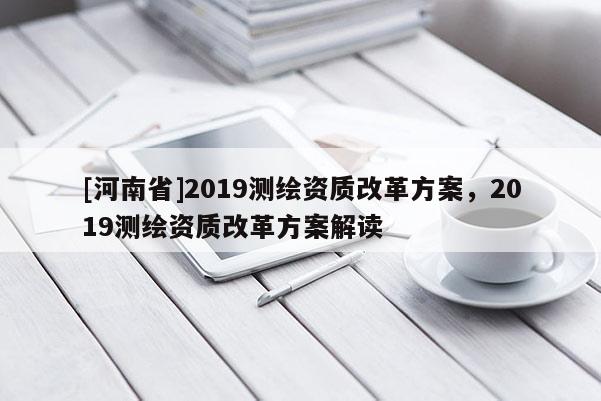 [河南省]2019測繪資質(zhì)改革方案，2019測繪資質(zhì)改革方案解讀