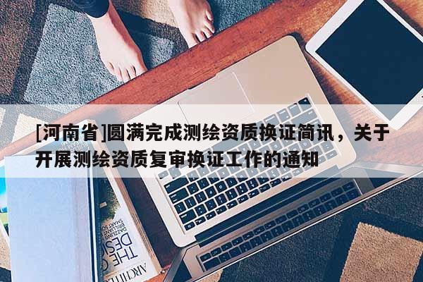 [河南省]圓滿完成測繪資質(zhì)換證簡訊，關(guān)于開展測繪資質(zhì)復(fù)審換證工作的通知