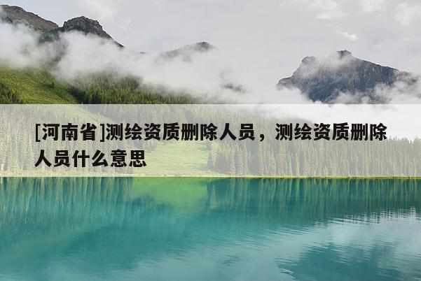 [河南省]測繪資質(zhì)刪除人員，測繪資質(zhì)刪除人員什么意思