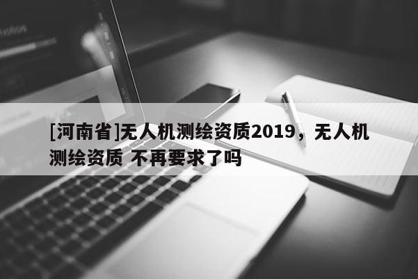 [河南省]無人機測繪資質(zhì)2019，無人機測繪資質(zhì) 不再要求了嗎