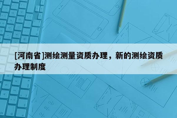 [河南省]測繪測量資質(zhì)辦理，新的測繪資質(zhì)辦理制度
