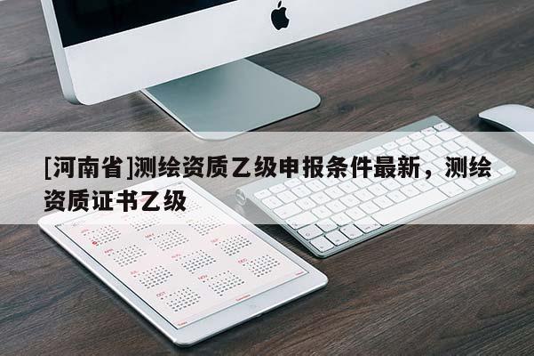 [河南省]測繪資質(zhì)乙級申報條件最新，測繪資質(zhì)證書乙級