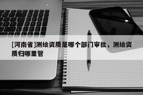 [河南省]測繪資質(zhì)是哪個部門審批，測繪資質(zhì)歸哪里管
