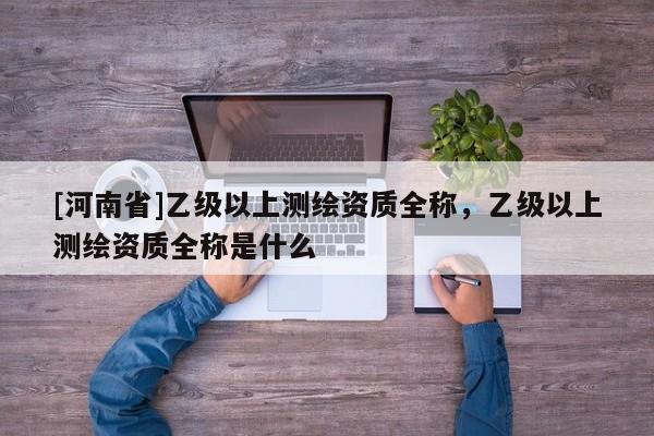[河南省]乙級(jí)以上測(cè)繪資質(zhì)全稱，乙級(jí)以上測(cè)繪資質(zhì)全稱是什么