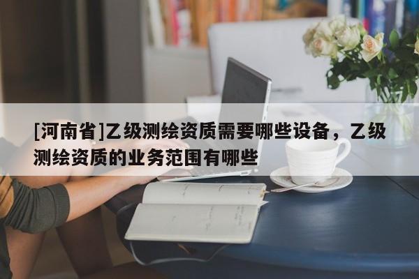 [河南省]乙級測繪資質(zhì)需要哪些設(shè)備，乙級測繪資質(zhì)的業(yè)務(wù)范圍有哪些