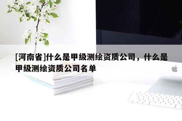 [河南省]什么是甲級測繪資質(zhì)公司，什么是甲級測繪資質(zhì)公司名單