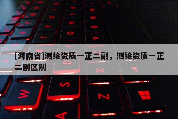 [河南省]測繪資質(zhì)一正二副，測繪資質(zhì)一正二副區(qū)別
